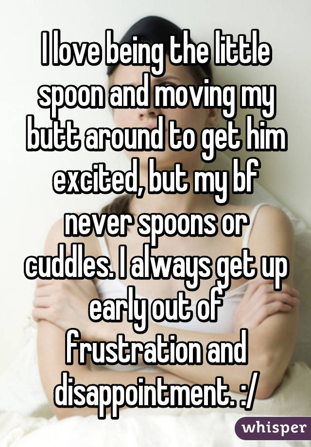 I love being the little spoon and moving my butt around to get him excited, but my bf never spoons or cuddles. I always get up early out of frustration and disappointment. :/