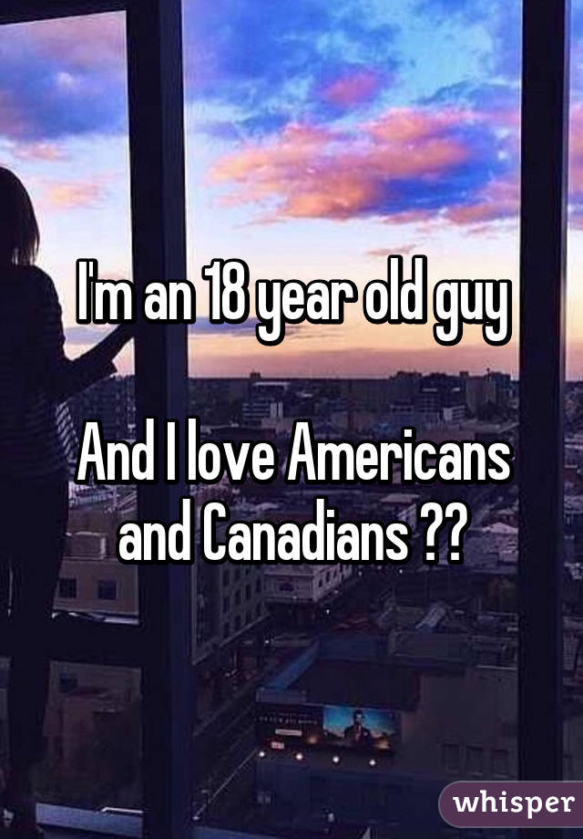 I'm an 18 year old guy

And I love Americans and Canadians 👌🏻