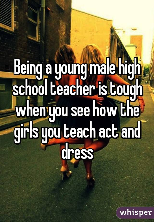 Being a young male high school teacher is tough when you see how the girls you teach act and dress