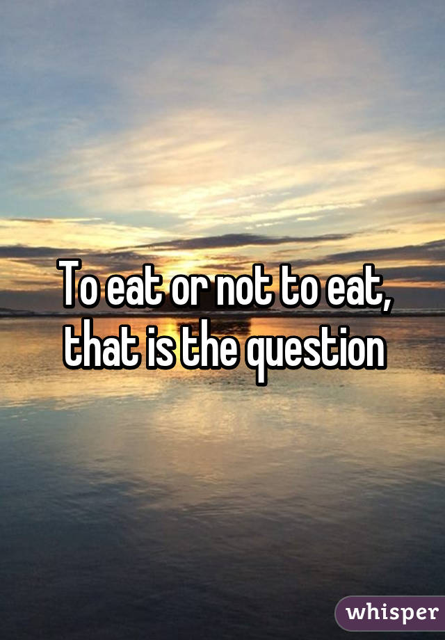 To eat or not to eat, that is the question