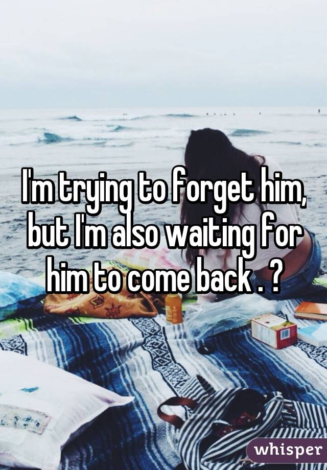 I'm trying to forget him, but I'm also waiting for him to come back . 😔