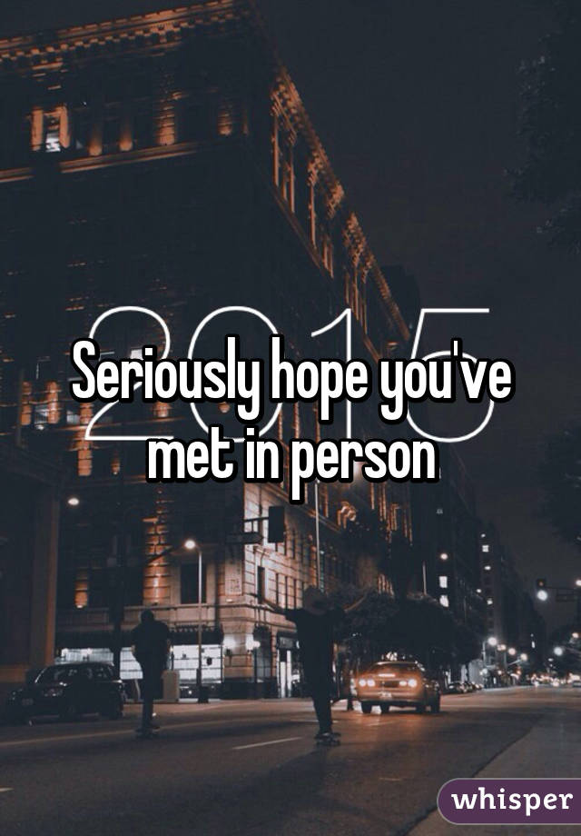 Seriously hope you've met in person