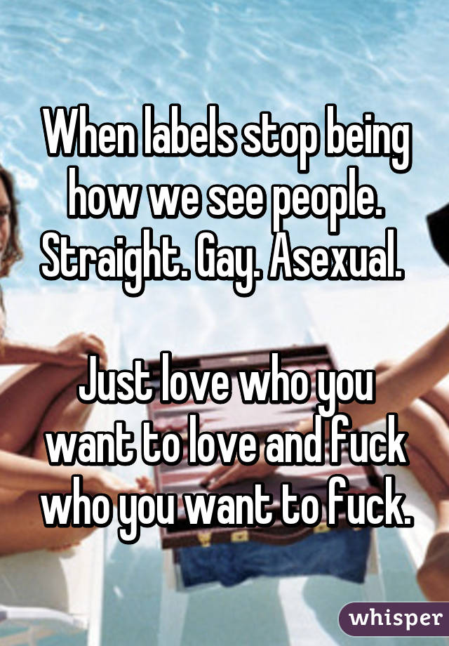 When labels stop being how we see people. Straight. Gay. Asexual. 

Just love who you want to love and fuck who you want to fuck.