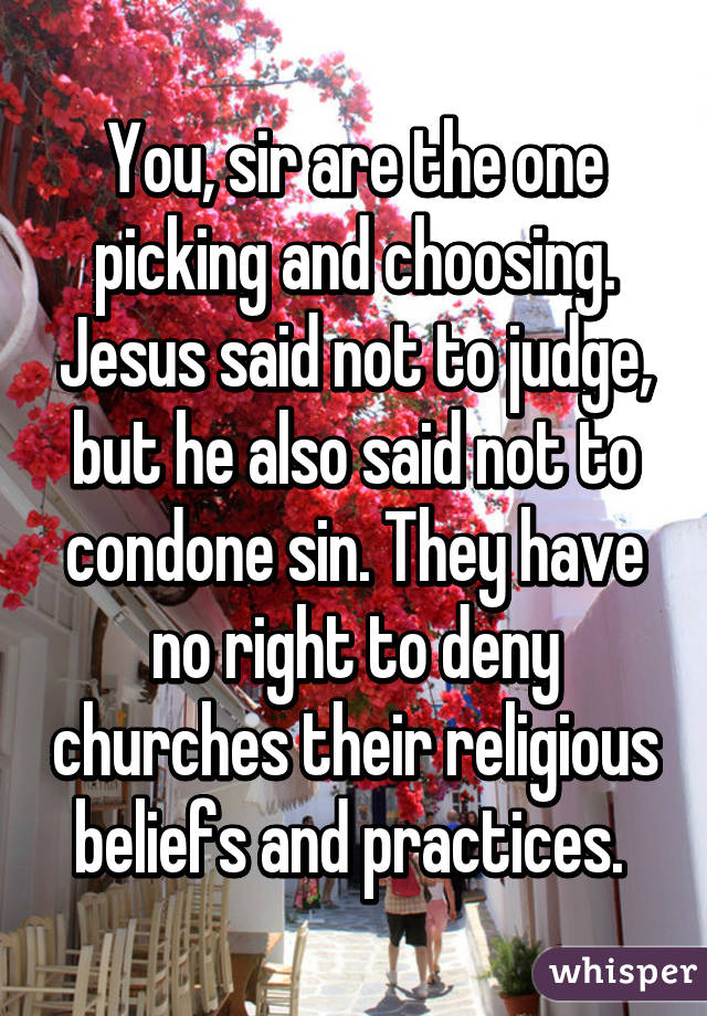 You, sir are the one picking and choosing. Jesus said not to judge, but he also said not to condone sin. They have no right to deny churches their religious beliefs and practices. 