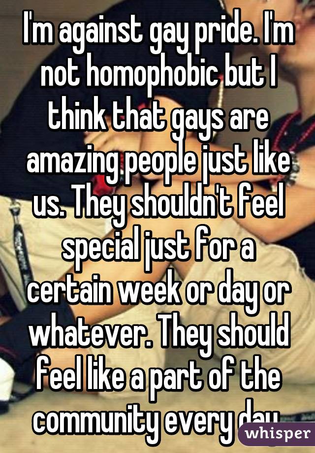 I'm against gay pride. I'm not homophobic but I think that gays are amazing people just like us. They shouldn't feel special just for a certain week or day or whatever. They should feel like a part of the community every day 