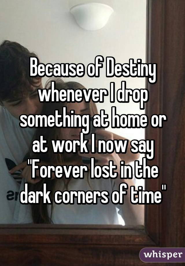 Because of Destiny whenever I drop something at home or at work I now say "Forever lost in the dark corners of time"