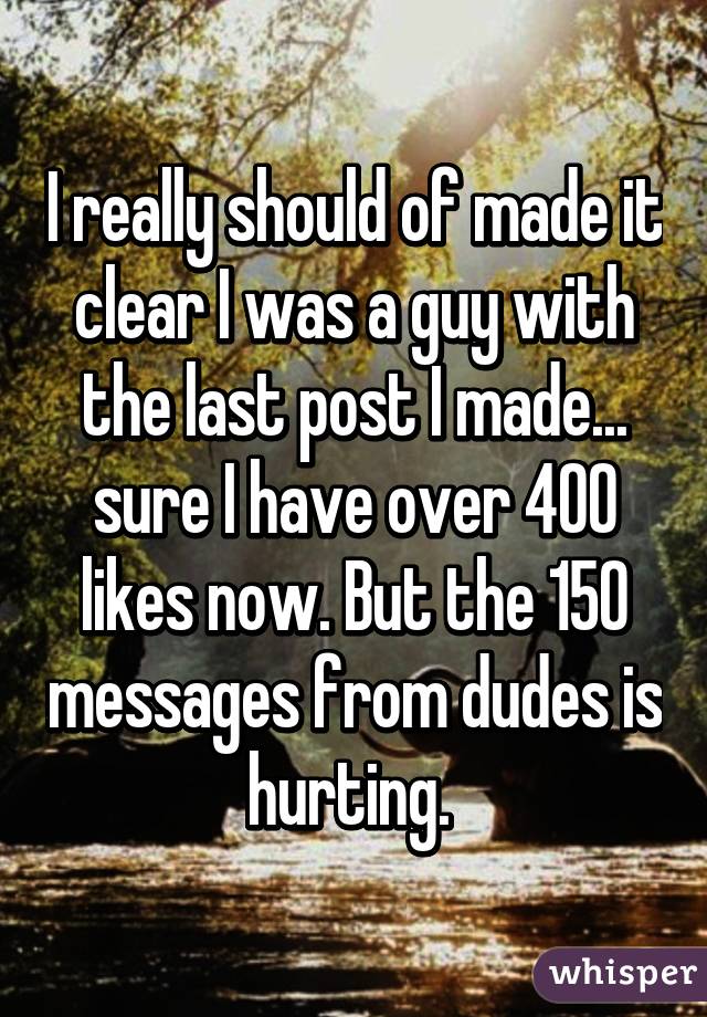 I really should of made it clear I was a guy with the last post I made... sure I have over 400 likes now. But the 150 messages from dudes is hurting. 