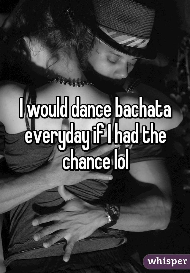 I would dance bachata everyday if I had the chance lol