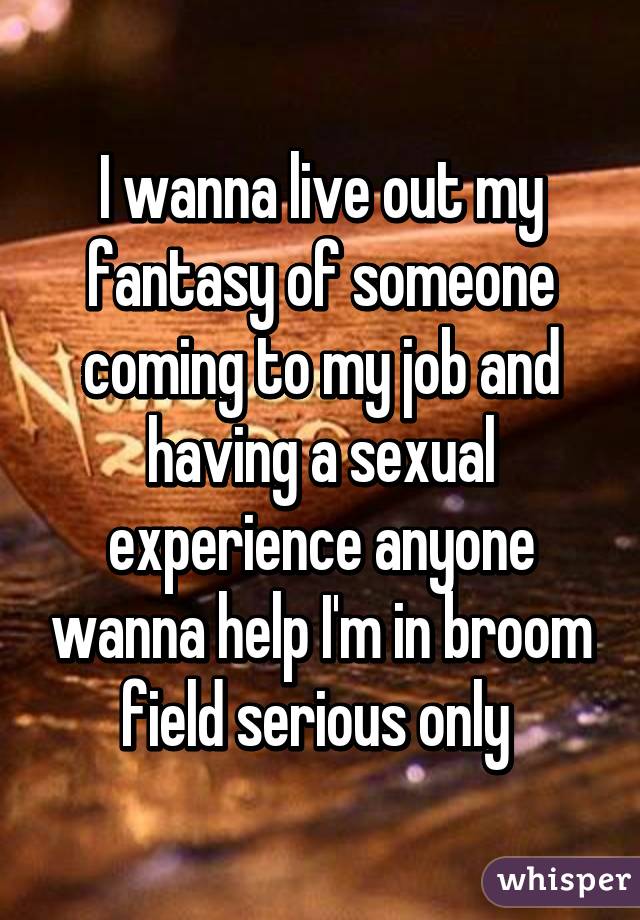 I wanna live out my fantasy of someone coming to my job and having a sexual experience anyone wanna help I'm in broom field serious only 