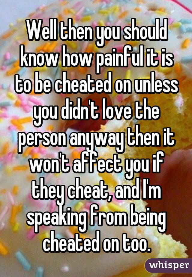 Well then you should know how painful it is to be cheated on unless you didn't love the person anyway then it won't affect you if they cheat, and I'm speaking from being cheated on too.