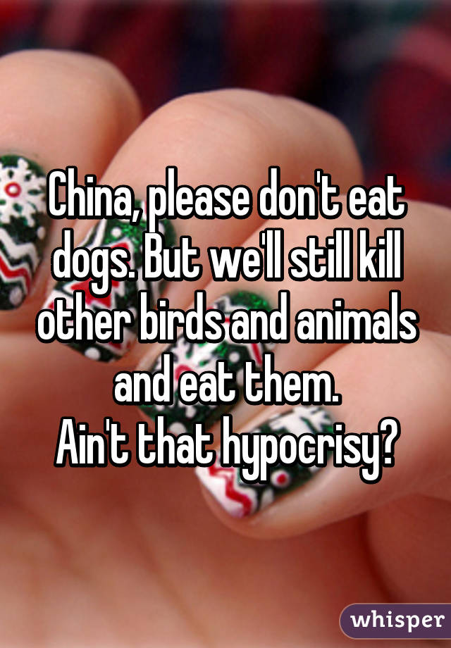 China, please don't eat dogs. But we'll still kill other birds and animals and eat them.
Ain't that hypocrisy?