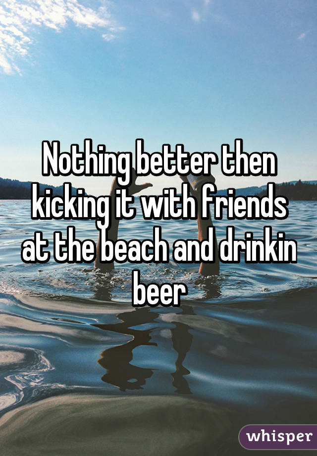 Nothing better then kicking it with friends at the beach and drinkin beer