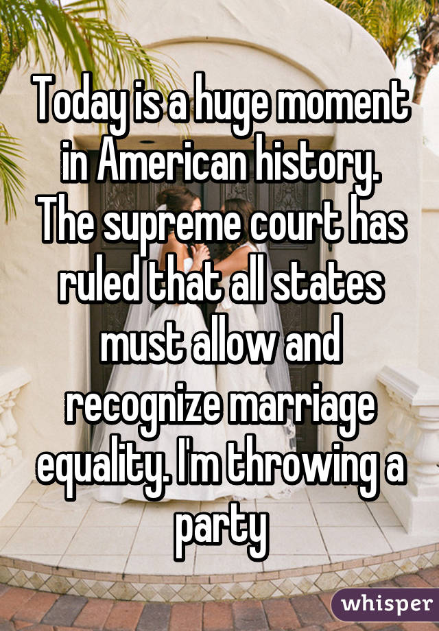 Today is a huge moment in American history. The supreme court has ruled that all states must allow and recognize marriage equality. I'm throwing a party