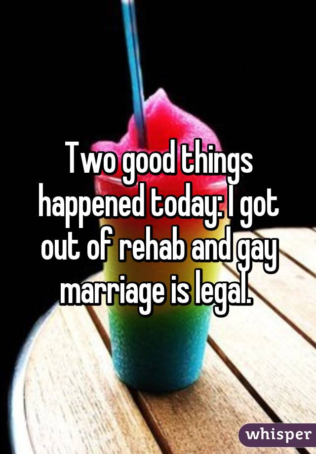 Two good things happened today: I got out of rehab and gay marriage is legal. 