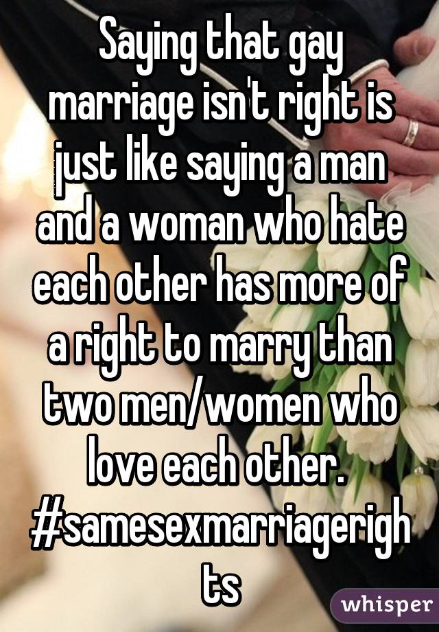 Saying that gay marriage isn't right is just like saying a man and a woman who hate each other has more of a right to marry than two men/women who love each other. 
#samesexmarriagerights