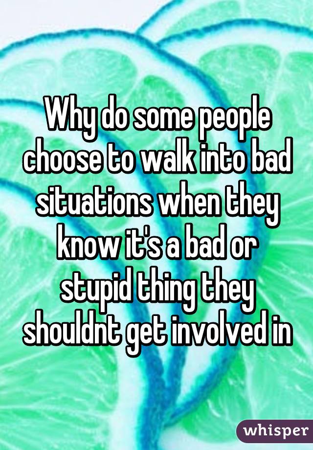 Why do some people choose to walk into bad situations when they know it's a bad or stupid thing they shouldnt get involved in