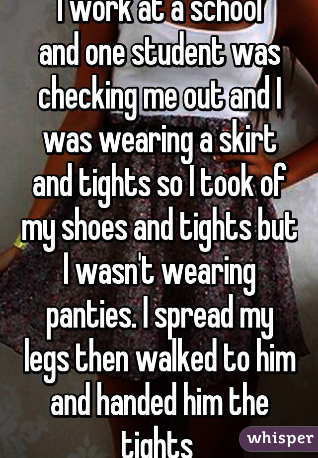 I work at a school
and one student was checking me out and I was wearing a skirt and tights so I took of my shoes and tights but I wasn't wearing panties. I spread my legs then walked to him and handed him the tights 