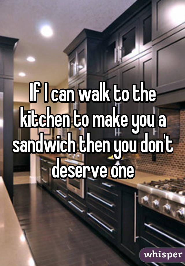 If I can walk to the kitchen to make you a sandwich then you don't deserve one