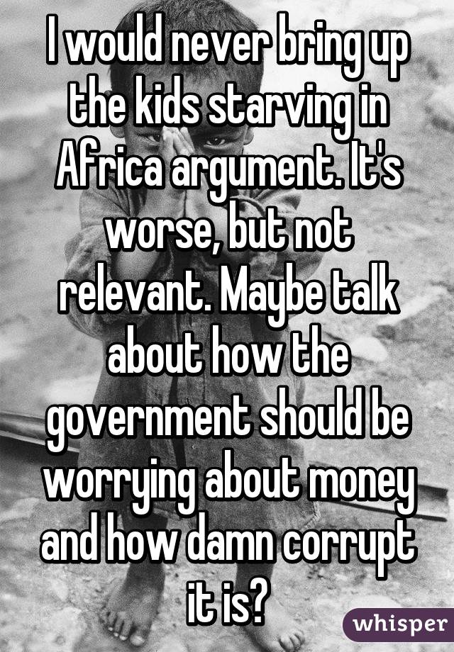 I would never bring up the kids starving in Africa argument. It's worse, but not relevant. Maybe talk about how the government should be worrying about money and how damn corrupt it is?