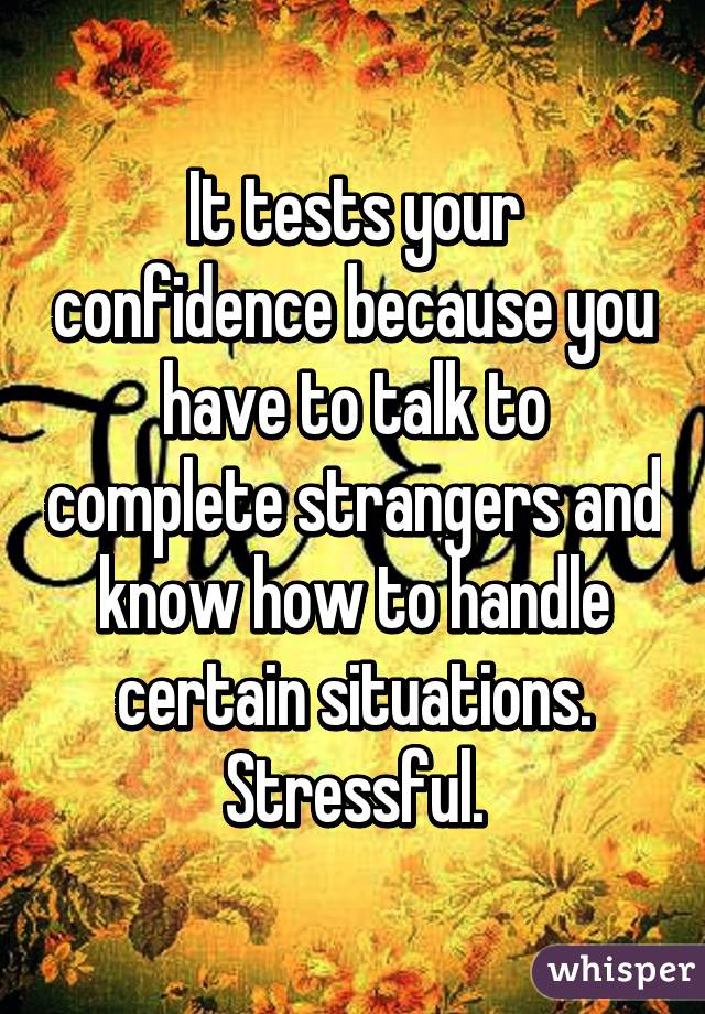 It tests your confidence because you have to talk to complete strangers and know how to handle certain situations. Stressful.