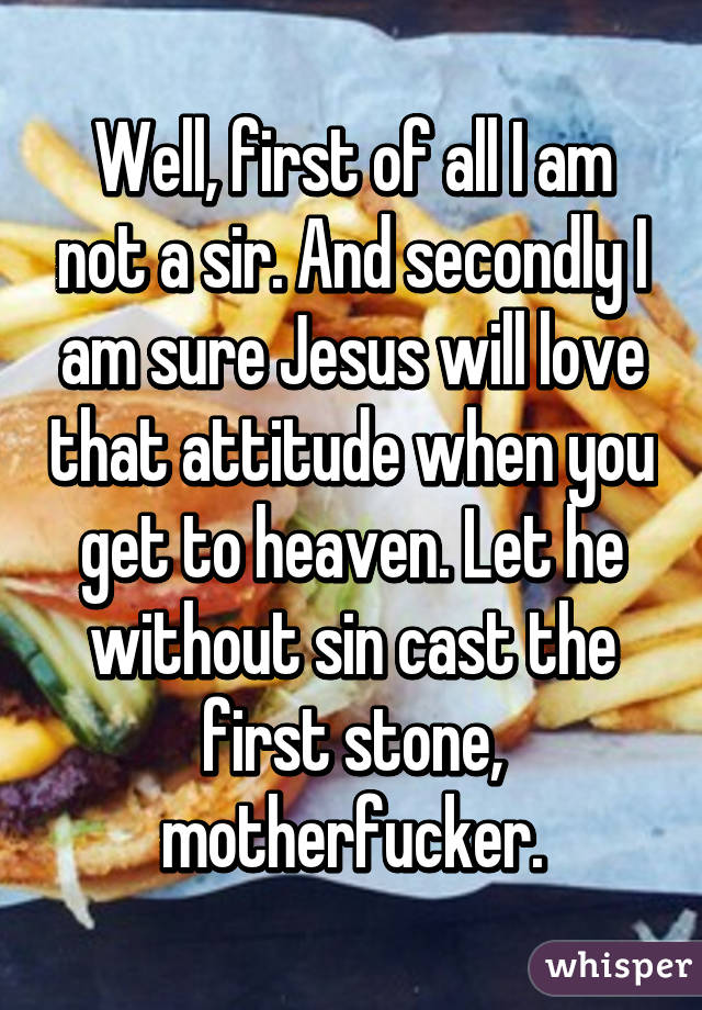 Well, first of all I am not a sir. And secondly I am sure Jesus will love that attitude when you get to heaven. Let he without sin cast the first stone, motherfucker.