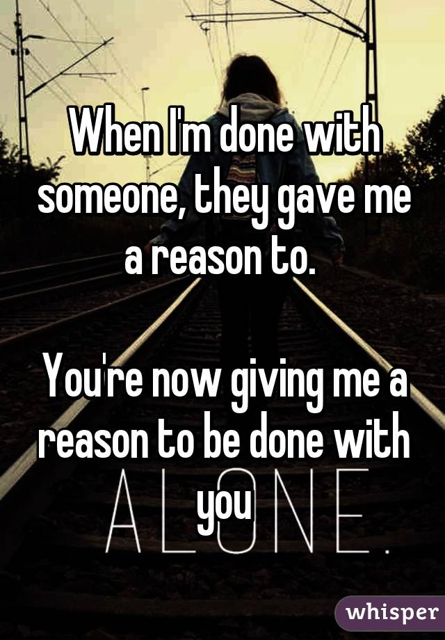 When I'm done with someone, they gave me a reason to. 

You're now giving me a reason to be done with you