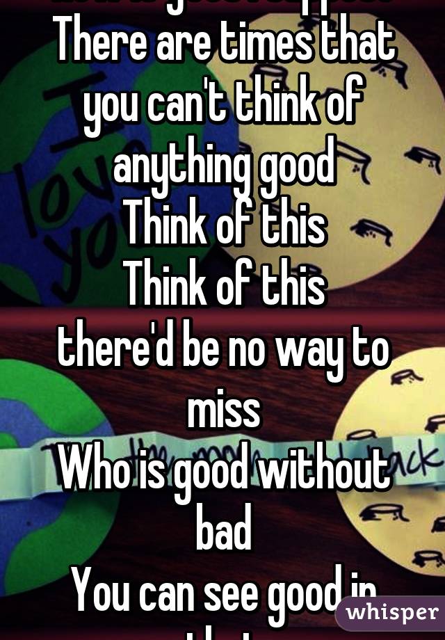 Cause everyone knows how it goes I suppose
There are times that you can't think of anything good
Think of this
Think of this
there'd be no way to miss
Who is good without bad
You can see good in that
