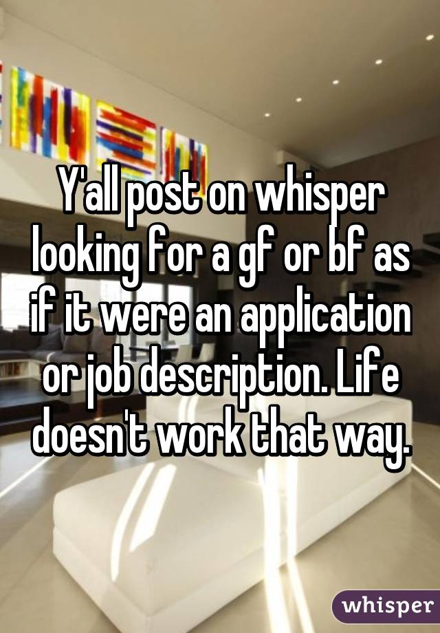 Y'all post on whisper looking for a gf or bf as if it were an application or job description. Life doesn't work that way.