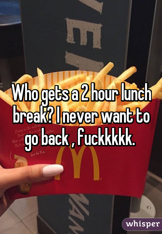 Who gets a 2 hour lunch break? I never want to go back , fuckkkkk. 