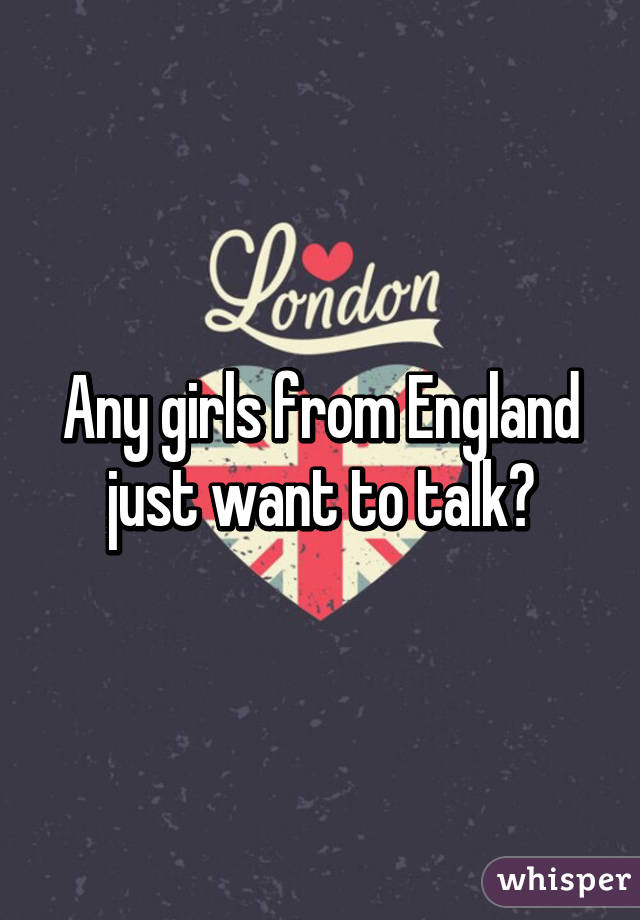 Any girls from England just want to talk?