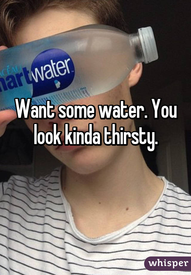 Want some water. You look kinda thirsty.
