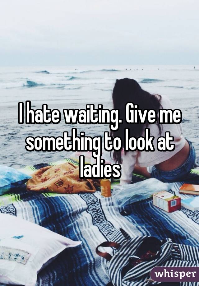 I hate waiting. Give me something to look at ladies