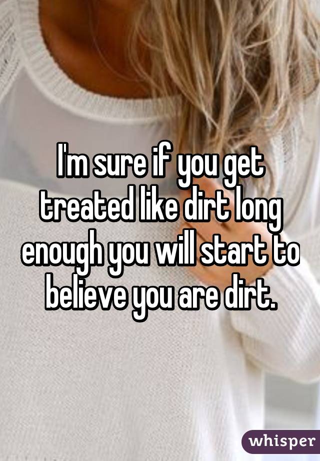 I'm sure if you get treated like dirt long enough you will start to believe you are dirt.