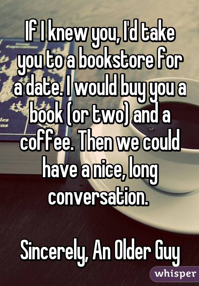 If I knew you, I'd take you to a bookstore for a date. I would buy you a book (or two) and a coffee. Then we could have a nice, long conversation. 

Sincerely, An Older Guy