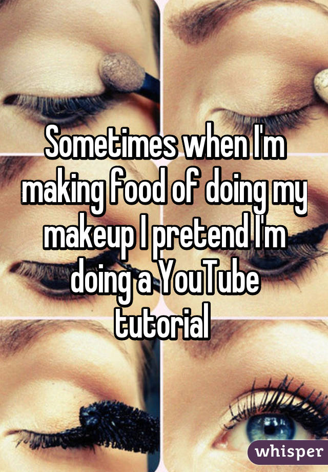 Sometimes when I'm making food of doing my makeup I pretend I'm doing a YouTube tutorial 