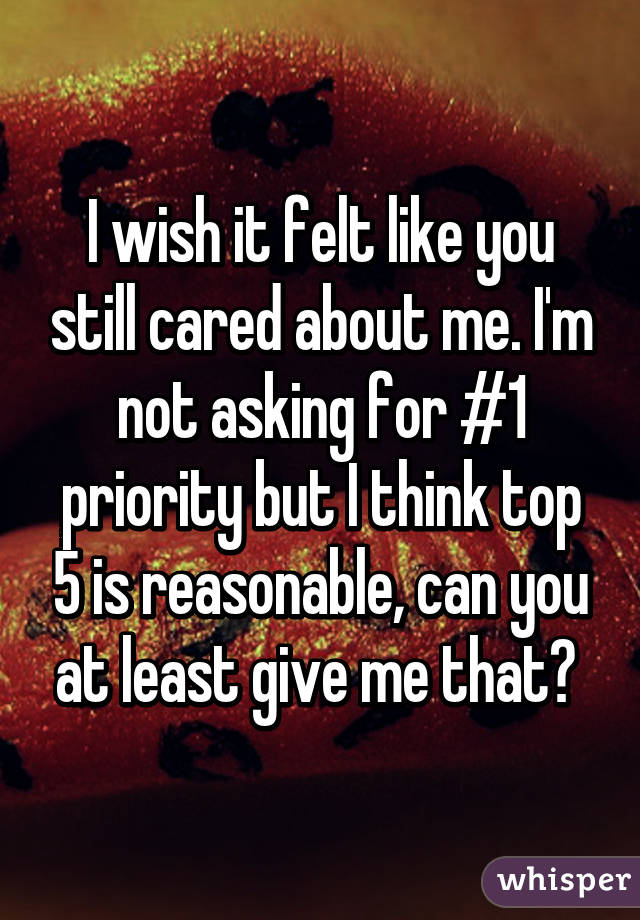 I wish it felt like you still cared about me. I'm not asking for #1 priority but I think top 5 is reasonable, can you at least give me that? 