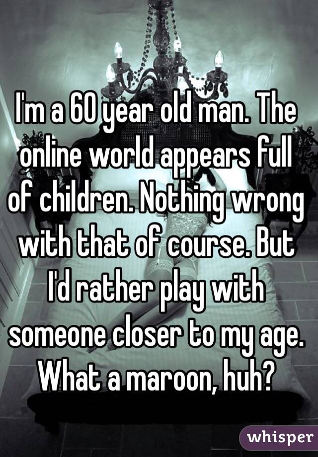 I'm a 60 year old man. The online world appears full of children. Nothing wrong with that of course. But I'd rather play with someone closer to my age. What a maroon, huh?