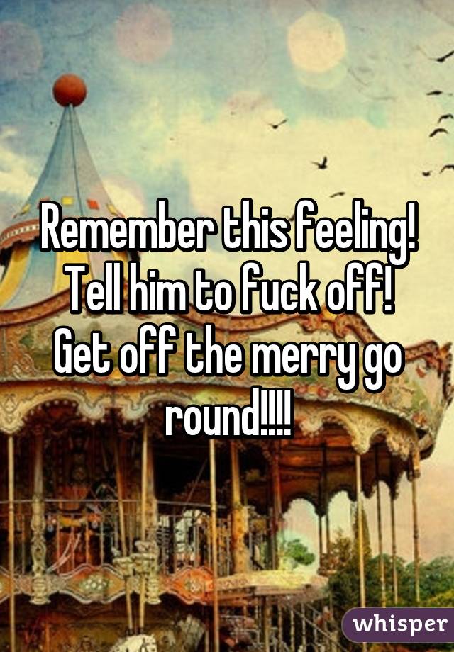 Remember this feeling!
Tell him to fuck off!
Get off the merry go round!!!!