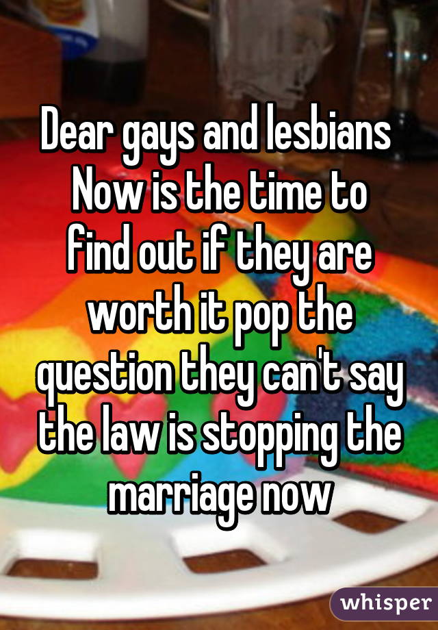 Dear gays and lesbians 
Now is the time to find out if they are worth it pop the question they can't say the law is stopping the marriage now