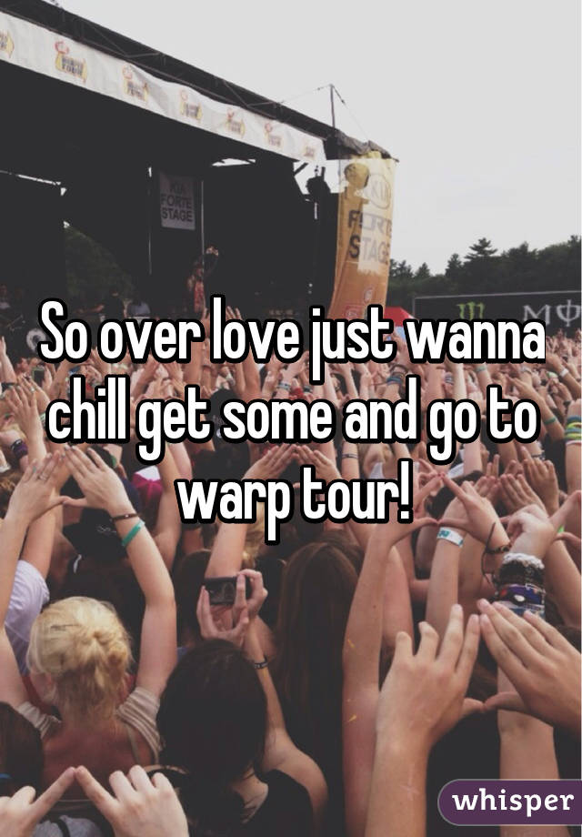 So over love just wanna chill get some and go to warp tour!