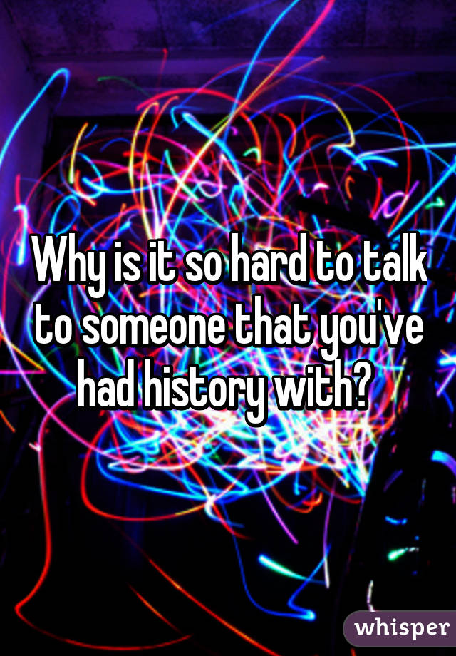 Why is it so hard to talk to someone that you've had history with? 