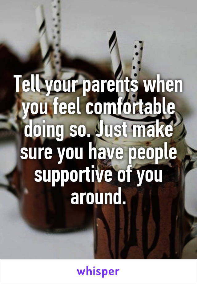 Tell your parents when you feel comfortable doing so. Just make sure you have people supportive of you around.
