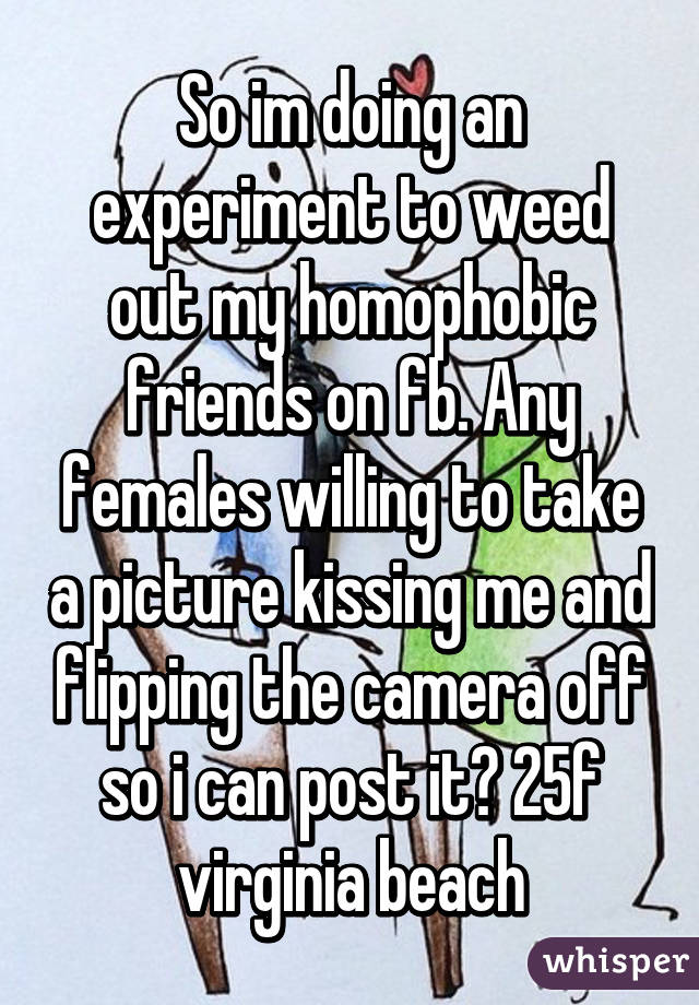 So im doing an experiment to weed out my homophobic friends on fb. Any females willing to take a picture kissing me and flipping the camera off so i can post it? 25f virginia beach