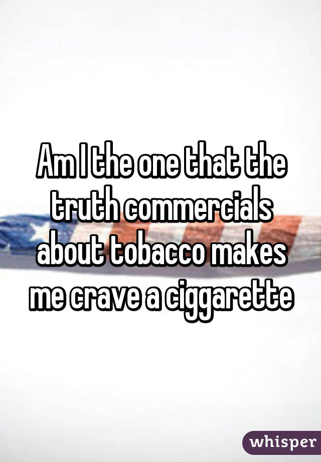 Am I the one that the truth commercials about tobacco makes me crave a ciggarette