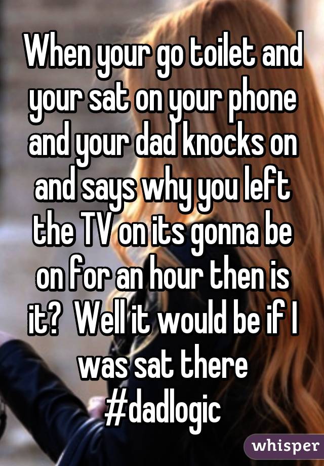 When your go toilet and your sat on your phone and your dad knocks on and says why you left the TV on its gonna be on for an hour then is it?  Well it would be if I was sat there #dadlogic