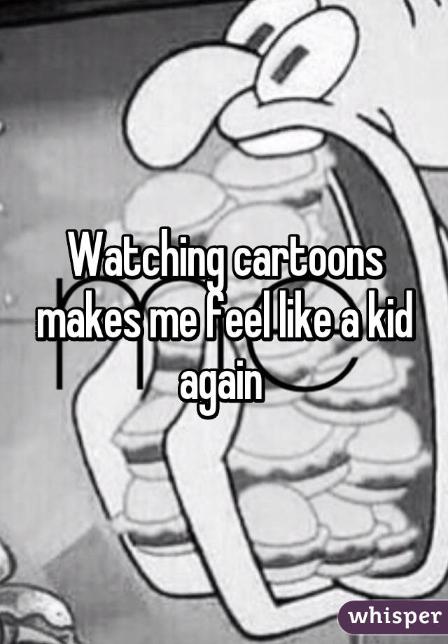 Watching cartoons makes me feel like a kid again 