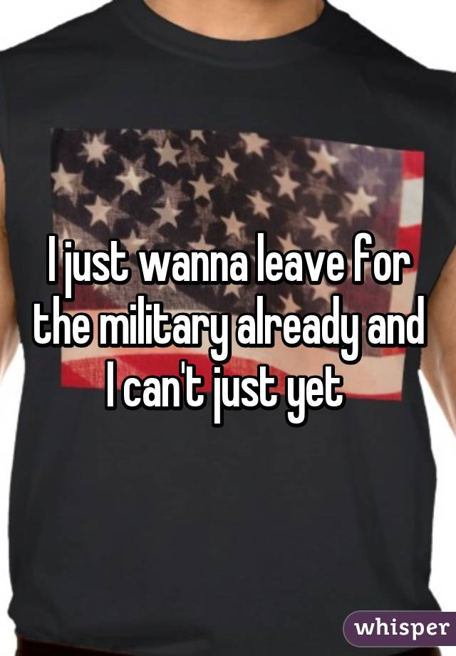 I just wanna leave for the military already and I can't just yet 