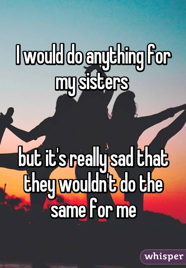 I would do anything for my sisters 


but it's really sad that they wouldn't do the same for me