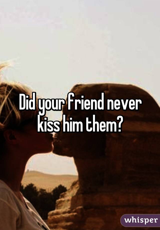 Did your friend never kiss him them?