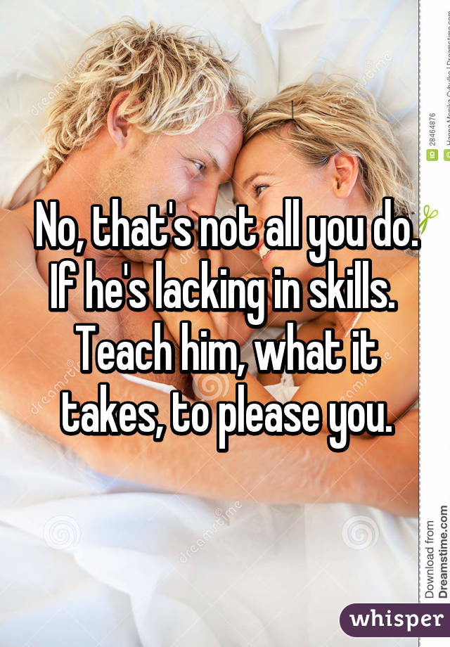 No, that's not all you do.
If he's lacking in skills. 
Teach him, what it takes, to please you.